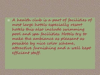 

A health club is a part of facilities of
most large hotels especially resort
hotels this also include swimming
pool and spa facilities. Hotels try to
make the ambiance as pleasant as
possible by nice color scheme,
attractive furnishing and a well kept
efficient staff.

 