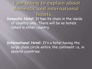 Domestic Hotel: It has its chain in the inside
of country only. There will be no hotels
linked in other country.

International Hotel: It’s a hotel having the
large chain circle entire the continent i.e, in
several countries.

 
