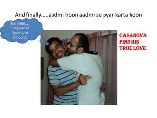 And finally..aadmi hoon aadmi se pyar karta hoon
Nahiiiiiiii..
Bhagwan ke
 liye mujhe
  chhod do                                 Casanova
                                           find his
                                           true love
 