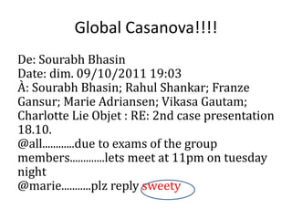 Global Casanova!!!!
De: Sourabh Bhasin
Date: dim. 09/10/2011 19:03
?: Sourabh Bhasin; Rahul Shankar; Franze
Gansur; Marie Adriansen; Vikasa Gautam;
Charlotte Lie Objet : RE: 2nd case presentation
18.10.
@all............due to exams of the group
members.............lets meet at 11pm on tuesday
night
@marie...........plz reply sweety
 