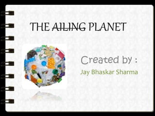 THE AILING PLANET
Created by :
Jay Bhaskar Sharma
 