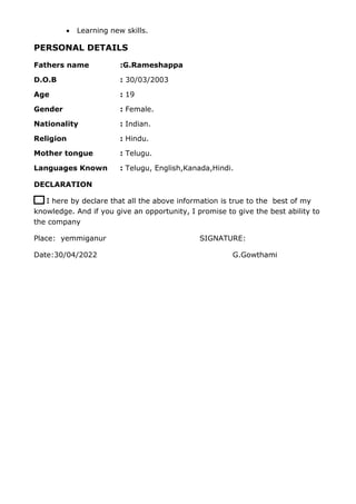  Learning new skills.
PERSONAL DETAILS
Fathers name :G.Rameshappa
D.O.B : 30/03/2003
Age : 19
Gender : Female.
Nationality : Indian.
Religion : Hindu.
Mother tongue : Telugu.
Languages Known : Telugu, English,Kanada,Hindi.
DECLARATION
I h I here by declare that all the above information is true to the best of my
knowledge. And if you give an opportunity, I promise to give the best ability to
the company
Place: yemmiganur SIGNATURE:
Date:30/04/2022 G.Gowthami
 