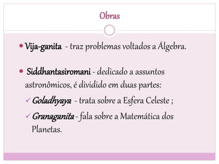 Obras
 Vija-ganita - traz problemas voltados a Álgebra.
 Siddhantasiromani - dedicado a assuntos
astronômicos, é dividido em duas partes:
Goladhyaya - trata sobre a Esfera Celeste ;
Granaganita- fala sobre a Matemática dos
Planetas.
 