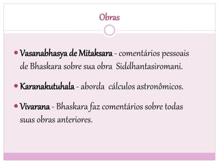 Obras
 Vasanabhasya de Mitaksara - comentários pessoais
de Bhaskara sobre sua obra Siddhantasiromani.
 Karanakutuhala - aborda cálculos astronômicos.
 Vivarana - Bhaskara faz comentários sobre todas
suas obras anteriores.
 