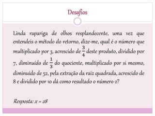 Desafios
Linda rapariga de olhos resplandecente, uma vez que
entendeis o método do retorno, dize-me, qual é o número que
multiplicado por 3, acrescido de
3
4
deste produto, dividido por
7, diminuído de
1
3
do quociente, multiplicado por si mesmo,
diminuído de 52, pela extração da raiz quadrada, acrescido de
8 e dividido por 10 dá como resultado o número 2?
Resposta: x = 28
 