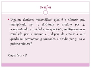 Desafios
 Diga-me doutores matemáticos, qual é o número que,
multiplicado por 5, dividindo o produto por 4,
acrescentando 5 unidades ao quociente, multiplicando o
resultado por si mesmo e , depois de extrair a raiz
quadrada, acrescentar 9 unidades, e dividir por 3, da o
próprio número?
Resposta: x = 8
 