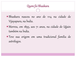 Quemfoi Bhaskara
 Bhaskara nasceu no ano de 1114 na cidade de
Vijayapura, na Índia.
 Morreu, em 1895, aos 71 anos, na cidade de Ujjain
também na Índia.
 Teve sua origem em uma tradicional família de
astrólogos.
 