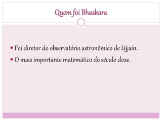 Quem foi Bhaskara
 Foi diretor do observatório astronômico de Ujjain.
 O mais importante matemático do século doze.
 