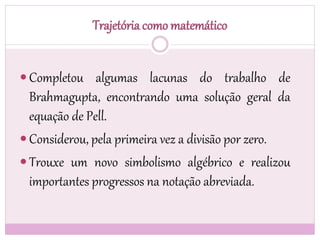 Trajetória como matemático
 Completou algumas lacunas do trabalho de
Brahmagupta, encontrando uma solução geral da
equação de Pell.
 Considerou, pela primeira vez a divisão por zero.
 Trouxe um novo simbolismo algébrico e realizou
importantes progressos na notação abreviada.
 