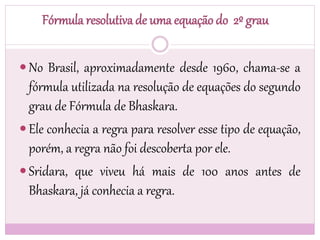 Fórmula resolutiva de uma equação do 2º grau
 No Brasil, aproximadamente desde 1960, chama-se a
fórmula utilizada na resolução de equações do segundo
grau de Fórmula de Bhaskara.
 Ele conhecia a regra para resolver esse tipo de equação,
porém, a regra não foi descoberta por ele.
 Sridara, que viveu há mais de 100 anos antes de
Bhaskara, já conhecia a regra.
 