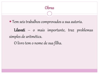 Obras
 Tem seis trabalhos comprovados a sua autoria.
Lilavati – o mais importante, traz problemas
simples de aritmética.
O livro tem o nome de sua filha.
 