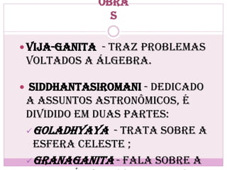 Obra
s
 Vija-ganita - traz problemas
voltados a Álgebra.
 Siddhantasiromani - dedicado
a assuntos astronômicos, é
dividido em duas partes:
Goladhyaya - trata sobre a
Esfera Celeste ;
Granaganita - fala sobre a
 