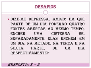 Desafios
 Dize-me depressa, amigo: em que
parte de um dia poderão quatro
fontes abertas ao mesmo tempo,
encher uma cisterna se,
separadamente elas enchem em
um dia, na metade, na terça e na
sexta parte, de um dia
respectivamente?
Resposta: x = 2
 