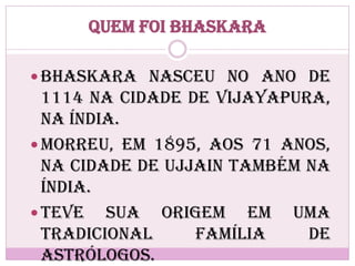 Quem foi Bhaskara
 Bhaskara nasceu no ano de
1114 na cidade de Vijayapura,
na Índia.
 Morreu, em 1895, aos 71 anos,
na cidade de Ujjain também na
Índia.
 Teve sua origem em uma
tradicional família de
astrólogos.
 