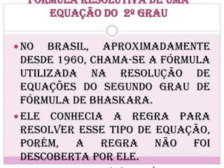 Fórmula resolutiva de uma
equação do 2º grau
 No Brasil, aproximadamente
desde 1960, chama-se a fórmula
utilizada na resolução de
equações do segundo grau de
Fórmula de Bhaskara.
 Ele conhecia a regra para
resolver esse tipo de equação,
porém, a regra não foi
descoberta por ele.
 