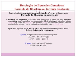 Resolução de Equações Completas
Fórmula de Bhaskara ou fórmula resolvente
Para solucionar equações completas do 2º grau utilizaremos a
Fórmula de Bhaskara ou resolvente.
A fórmula de Bhaskara é utilizada para determinar as raízes de uma equação
quadrática (de 2º grau). Tem esse nome por ter sido divulgada pelo astronómo indiano
Bháskara de Akaria, no século XII, em seu livro Lilavat. Sua descoberta porém é atribuída
aos babilónios antigos, e sua formalização ao matemático persa Al-Khwarizmi.
A partir da equação ax2 + bx + c = 0, a ≠ 0, desenvolveremos passo a passo a
dedução da Fórmula resolvente.
1º passo: multiplicaremos ambos os membros por 4a.
(4a).(ax² + bx + c) = 0.(4a)
4a²x² + 4abx + 4ac = 0
2º passo: passar 4ac para o 2º membro.
4a²x² + 4abx = - 4ac
 