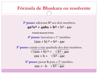 Fórmula de Bhaskara ou resolvente
3º passo: adicionar b² aos dois membros.
4a²x² + 4abx + b² = b² - 4ac
4º passo: factorizar o 1º membro.
(2ax + b) ² = b² - 4ac
5º passo: extrair a raiz quadrada dos dois membros.
√ (2ax + b) ² = √ b² - 4ac
2ax + b = √ b² - 4ac
6º passo: passar b para o 2º membro.
2ax = - b √ b² - 4ac
Trinômio Quadrado Perfeito
 
