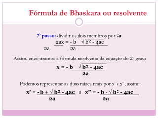Fórmula de Bhaskara ou resolvente
7º passo: dividir os dois membros por 2a.
2ax = - b √ b² - 4ac
2a 2a
Assim, encontramos a fórmula resolvente da equação do 2º grau:
x = - b √ b² - 4ac
2a
Podemos representar as duas raízes reais por x' e x", assim:
x’ = - b + √ b² - 4ac e x” = - b - √ b² - 4ac
2a 2a
 