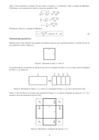 Agora, basta manipular a equa¸c˜ao (8) para isolar a inc´ognita x e, ﬁnalmente, obter a equa¸c˜ao de Bhaskara.
Calculemos a raiz quadrado em ambos os lados da igualdade. Dai,
x +
b
2a
2
=
b2 − 4ac
4a2
x +
b
2a
= ±
√
b2 − 4ac
2a
x = −
b
2a
±
√
b2 − 4ac
2a
Finalmente, obt´em-se a equa¸c˜ao de Bhaskara
x =
−b ±
√
∆
2a
, onde ∆ = b2
− 4ac. (9)
Demonstra¸c˜ao geom´etrica
Olhando para o lado esquerdo da equa¸c˜ao (4) podemos observar que a primeira parcela ´e o c´alculo da ´area de
um quadrado de lado x (ﬁgura 1).
Figura 1: Quadrado de lado x e ´area x2
A segunda parcela corresponde ao c´alculo da ´area de um retˆangulo de lados x e b
a , ou ent˜ao, quatro retˆangulos
de lados x e b
4a (ﬁgura 2).
Figura 2: Retˆangulo de lados x e b
a e ´area x b
a e retˆangulos de lado x e b
4a com a mesma ´area total
Assim, a ´area da ﬁgura 3, formada pelo quadrado da ﬁgura 1 e os quatro retˆangulos da ﬁgura 2 ´e x2
+ b
a x,
somada a ´area dos quadrados laterais (4Aq).
Figura 3: Quadrado e retˆangulos das ﬁguras 1 e 2
2
 