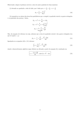 Observando a ﬁgura 3 podemos escrever a ´area do maior quadrado de duas maneiras:
(i) elevando ao quadrado o valor do lado, que ´e dado por x + b
4a + b
4a = x + b
2a
A = x +
b
2a
2
(10)
(ii) somando-se os valores das ´areas dos quadril´ateros que o comp˜oe (o quadrado central, os quatro retˆangulos
e os quadrados das pontas). Assim,
A = x2
+ 4 ·
b
4a
x + 4Aq
A = x2
+
b
a
x + 4
b
4a
2
A = x2
+
b
a
x
− c
a
+
b2
4a2
Mas, da equa¸c˜ao (4) obtemos (ou seja, sabemos que a ´area do quadrado central e dos quatro retˆangulos tem
que ser igual a − c
a )
A = −
c
a
+
b2
4a2
=
b2
− 4ac
4a2
(11)
Igualando-se as equa¸c˜oes (10) e (11) obtemos
x +
b
2a
2
=
b2
− 4ac
4a2
(12)
donde o desenvolvimento alg´ebrico segue idˆentico ao efetuado a partir da equa¸c˜ao (8), resultando em
x =
−b ±
√
∆
2a
, onde ∆ = b2
− 4ac. (13)
3
 