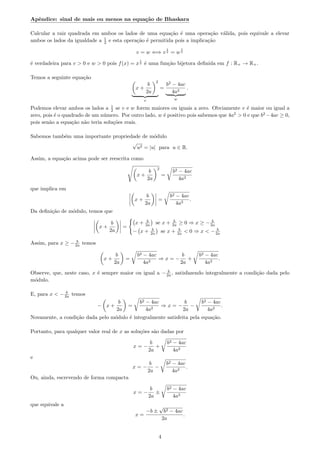 Apˆendice: sinal de mais ou menos na equa¸c˜ao de Bhaskara
Calcular a raiz quadrada em ambos os lados de uma equa¸c˜ao ´e uma opera¸c˜ao v´alida, pois equivale a elevar
ambos os lados da igualdade a 1
2 e esta opera¸c˜ao ´e permitida pois a implica¸c˜ao
v = w ⇐⇒ v
1
2 = w
1
2
´e verdadeira para v > 0 e w > 0 pois f(x) = x
1
2 ´e uma fun¸c˜ao bijetora deﬁnida em f : R+ → R+.
Temos a seguinte equa¸c˜ao
x +
b
2a
2
v
=
b2
− 4ac
4a2
w
.
Podemos elevar ambos os lados a 1
2 se v e w forem maiores ou iguais a zero. Obviamente v ´e maior ou igual a
zero, pois ´e o quadrado de um n´umero. Por outro lado, w ´e positivo pois sabemos que 4a2
> 0 e que b2
−4ac ≥ 0,
pois sen˜ao a equa¸c˜ao n˜ao teria solu¸c˜oes reais.
Sabemos tamb´em uma importante propriedade de m´odulo
√
u2 = |u| para u ∈ R.
Assim, a equa¸c˜ao acima pode ser reescrita como
x +
b
2a
2
=
b2 − 4ac
4a2
que implica em
x +
b
2a
=
b2 − 4ac
4a2
.
Da deﬁni¸c˜ao de m´odulo, temos que
x +
b
2a
=
x + b
2a se x + b
2a ≥ 0 ⇒ x ≥ − b
2a
− x + b
2a se x + b
2a < 0 ⇒ x < − b
2a
Assim, para x ≥ − b
2a temos
x +
b
2a
=
b2 − 4ac
4a2
⇒ x = −
b
2a
+
b2 − 4ac
4a2
.
Observe, que, neste caso, x ´e sempre maior ou igual a − b
2a , satisfazendo integralmente a condi¸c˜ao dada pelo
m´odulo.
E, para x < − b
2a temos
− x +
b
2a
=
b2 − 4ac
4a2
⇒ x = −
b
2a
−
b2 − 4ac
4a2
.
Novamente, a condi¸c˜ao dada pelo m´odulo ´e integralmente satisfeita pela equa¸c˜ao.
Portanto, para qualquer valor real de x as solu¸c˜oes s˜ao dadas por
x = −
b
2a
+
b2 − 4ac
4a2
e
x = −
b
2a
−
b2 − 4ac
4a2
.
Ou, ainda, escrevendo de forma compacta
x = −
b
2a
±
b2 − 4ac
4a2
que equivale a
x =
−b ±
√
b2 − 4ac
2a
.
4
 