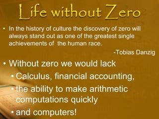 • In the history of culture the discovery of zero will
always stand out as one of the greatest single
achievements of the human race.
-Tobias Danzig
• Without zero we would lack
• Calculus, financial accounting,
• the ability to make arithmetic
computations quickly
• and computers!
 