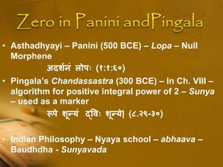 • Asthadhyayi – Panini (500 BCE) – Lopa – Null
Morphene
अदर्शनं लोपः (१:१:६०)
• Pingala’s Chandassastra (300 BCE) – In Ch. VIII –
algorithm for positive integral power of 2 – Sunya
– used as a marker
रूपे र्ून्यं द्वः र्ून्ये| (८.२९-३०)
• Indian Philosophy – Nyaya school – abhaava –
Baudhdha - Sunyavada
 