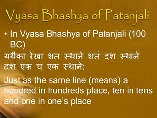 • In Vyasa Bhashya of Patanjali (100
BC)
यथैका रेखा शत स्थाने शतं दश स्थाने
दश एक च एक स्थाने:
Just as the same line (means) a
hundred in hundreds place, ten in tens
and one in one’s place
 