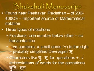 • Found near Peshavar, Pakisthan – of 200-
400CE – Important source of Mathematical
notation
• Three types of notations
• Fractions: one number below other – no
horizontal line
• –ve numbers: a small cross (+) to the right
– probably simplified Devnagari ऋ
• Characters like यु, मू for operations +, √
abbreviations of words for the operations
युतत, मूल
 