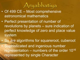 • Of 499 CE – Most comprehensive
astronomical mathematics
• Perfect presentation of number of
revolutions by planets – sure indication of
perfect knowledge of zero and place value
system
• So are algorithms for squareroot, cuberoot
• Sophisticated and ingenious number
representation – numbers of the order 1016
represented by single Character
 