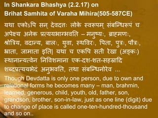 In Shankara Bhashya (2.2.17) on
Brihat Samhita of Varaha Mihira(505-587CE)
यथा एकोऽपि सन ् देवदत्तः लोके स्वरूिम् संबन्धिरूिं च
अिेक्ष्य अनेक प्रत्ययभाग्भवतत – मनुष्यः, ब्राह्ममःः,
श्रोत्रिय, वदाधय, बालः, युवा, स्थपवरः, पिता, िुिः, िौिः,
भ्राता, जामाता इतत| यथा च एकपि सती रेखा (अङ्कः)
स्थानाधयत्वेन तनपवशमाना एक-दश-शत-सहस्रादद
शब्दप्रत्ययभेदं अनुभवतत, तथा संबन्धिनोरेव ...
Though Devdatta is only one person, due to own and
relational forms he becomes many – man, brahmin,
learned, generous, child, youth, old, father, son,
grandson, brother, son-in-law, just as one line (digit) due
to change of place is called one-ten-hundred-thousand
and so on..
 