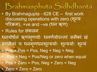• By Brahmagupta - 628 CE – first work
discussing operations with zero (शूधय
िररक्रम), +ve and –ve (िन ऋः)
• Rules for संकलन
िनयोिधनं ऋःंमृःयोः िनःधयोरधतरं समैकां खं
रुःमैकां च िनमृःिनशूधययोः शूधययोः शूधयं
• Pos + Pos = Pos, Neg + Neg = Neg
• Pos + Neg = Pos/Neg or zero when equal
• Pos + Zero = Pos, Neg + Zero = Neg
• Zero + Zero = Zero
 