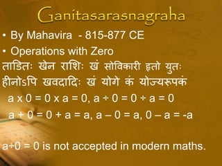 • By Mahavira - 815-877 CE
• Operations with Zero
ताडितः खेन राशशः खं सोपवकारी हृतो युतः
हीनोऽपि खवदाददः खं योगे कं योज्यरूिकं
a x 0 = 0 x a = 0, a ÷ 0 = 0 ÷ a = 0
a + 0 = 0 + a = a, a – 0 = a, 0 – a = -a
a÷0 = 0 is not accepted in modern maths.
 
