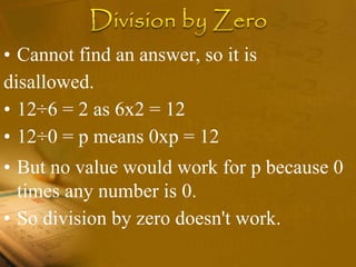 • Cannot find an answer, so it is
disallowed.
• 12÷6 = 2 as 6x2 = 12
• 12÷0 = p means 0xp = 12
• But no value would work for p because 0
times any number is 0.
• So division by zero doesn't work.
 
