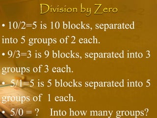• 10/2=5 is 10 blocks, separated
into 5 groups of 2 each.
• 9/3=3 is 9 blocks, separated into 3
groups of 3 each.
• 5/1=5 is 5 blocks separated into 5
groups of 1 each.
• 5/0 = ? Into how many groups?
 