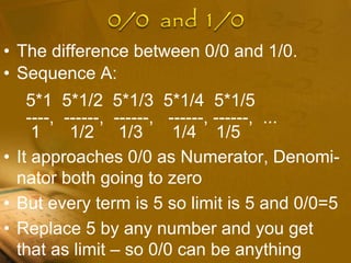 • The difference between 0/0 and 1/0.
• Sequence A:
5*1 5*1/2 5*1/3 5*1/4 5*1/5
----, ------, ------, ------, ------, ...
1 1/2 1/3 1/4 1/5
• It approaches 0/0 as Numerator, Denomi-
nator both going to zero
• But every term is 5 so limit is 5 and 0/0=5
• Replace 5 by any number and you get
that as limit – so 0/0 can be anything
 