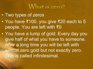 • Two types of zeros
• You have ₹100. you give ₹20 each to 5
people. You are left with ₹0
• You have a lump of gold. Every day you
give half of what you have to someone.
After a long time you will be left with
almost zero gold but not exactly zero.
This is called infinitesimal.
 