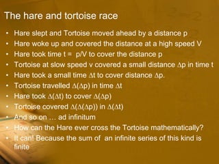 The hare and tortoise race
• Hare slept and Tortoise moved ahead by a distance p
• Hare woke up and covered the distance at a high speed V
• Hare took time t = p/V to cover the distance p
• Tortoise at slow speed v covered a small distance ∆p in time t
• Hare took a small time ∆t to cover distance ∆p.
• Tortoise travelled ∆(∆p) in time ∆t
• Hare took ∆(∆t) to cover ∆(∆p)
• Tortoise covered ∆(∆(∆p)) in ∆(∆t)
• And so on … ad infinitum
• How can the Hare ever cross the Tortoise mathematically?
• It can! Because the sum of an infinite series of this kind is
finite
 