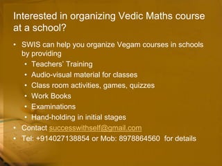 Interested in organizing Vedic Maths course
at a school?
• SWIS can help you organize Vegam courses in schools
by providing
• Teachers’ Training
• Audio-visual material for classes
• Class room activities, games, quizzes
• Work Books
• Examinations
• Hand-holding in initial stages
• Contact successwithself@gmail.com
• Tel: +914027138854 or Mob: 8978864560 for details
 