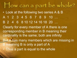 • Look at the following two series A & B
A 1 2 3 4 5 6 7 8 9 10 …
B 2 4 6 8 10 12 14 16 18 20 …
Clearly for every member of A there is one
corresponding member in B meaning their
cardinality is the same; both are infinity
But A has many members which are missing in
B meaning B is only a part of A
• Thus a part is equal to the whole
 