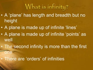 • A ‘plane’ has length and breadth but no
height
• A plane is made up of infinite ‘lines’
• A plane is made up of infinite ‘points’ as
well
• The second infinity is more than the first
one
• There are ‘orders’ of infinities
 