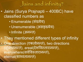 • Jains (Surya Prajnapti – 400BC) have
classified numbers as
• Enumerable (संख्येय)
• Unenumerable (असङ्ख्येय)
• Infinite (अनधत)
• They mentioned different types of infinity
• One direction (एकतोनधतं), two directions
(द्पविानधतं), areal(देशपवस्तारानधतं),
everywhere(सवधपवस्तारानधतं),
eternal(शाचवतानधतं)
 