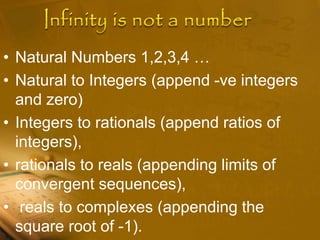 • Natural Numbers 1,2,3,4 …
• Natural to Integers (append -ve integers
and zero)
• Integers to rationals (append ratios of
integers),
• rationals to reals (appending limits of
convergent sequences),
• reals to complexes (appending the
square root of -1).
 