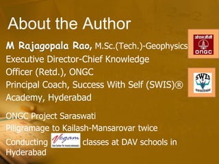 About the Author
M Rajagopala Rao, M.Sc.(Tech.)-Geophysics
Executive Director-Chief Knowledge
Officer (Retd.), ONGC
Principal Coach, Success With Self (SWIS)®
Academy, Hyderabad
ONGC Project Saraswati
Piligramage to Kailash-Mansarovar twice
Conducting classes at DAV schools in
Hyderabad
 