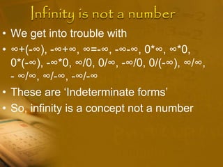 • We get into trouble with
• ∞+(-∞), -∞+∞, ∞=-∞, -∞-∞, 0*∞, ∞*0,
0*(-∞), -∞*0, ∞/0, 0/∞, -∞/0, 0/(-∞), ∞/∞,
- ∞/∞, ∞/-∞, -∞/-∞
• These are ‘Indeterminate forms’
• So, infinity is a concept not a number
 