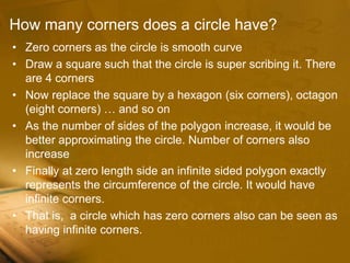 How many corners does a circle have?
• Zero corners as the circle is smooth curve
• Draw a square such that the circle is super scribing it. There
are 4 corners
• Now replace the square by a hexagon (six corners), octagon
(eight corners) … and so on
• As the number of sides of the polygon increase, it would be
better approximating the circle. Number of corners also
increase
• Finally at zero length side an infinite sided polygon exactly
represents the circumference of the circle. It would have
infinite corners.
• That is, a circle which has zero corners also can be seen as
having infinite corners.
 