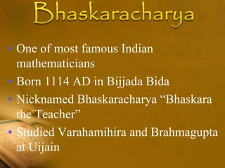 • One of most famous Indian
mathematicians
• Born 1114 AD in Bijjada Bida
• Nicknamed Bhaskaracharya “Bhaskara
the Teacher”
• Studied Varahamihira and Brahmagupta
at Uijain
 