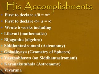 • First to declare a/0 = *
• First to declare + a = 
• Wrote 6 works including
• Lilavati (mathematics)
• Bijaganita (algebra)
• Siddhantasiromani (Astronomy)
• Goladhyaya (Geometry of Spheres)
• Vasanabhasya (on Siddhantasiromani)
• Karanakutuhala (Astronomy)
• Vivarana
 