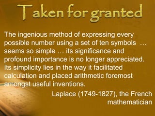 The ingenious method of expressing every
possible number using a set of ten symbols …
seems so simple … its significance and
profound importance is no longer appreciated.
Its simplicity lies in the way it facilitated
calculation and placed arithmetic foremost
amongst useful inventions.
Laplace (1749-1827), the French
mathematician
 