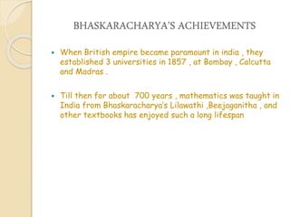 BHASKARACHARYA’S ACHIEVEMENTS
 When British empire became paramount in india , they
established 3 universities in 1857 , at Bombay , Calcutta
and Madras .
 Till then for about 700 years , mathematics was taught in
India from Bhaskaracharya’s Lilawathi ,Beejaganitha , and
other textbooks has enjoyed such a long lifespan
 
